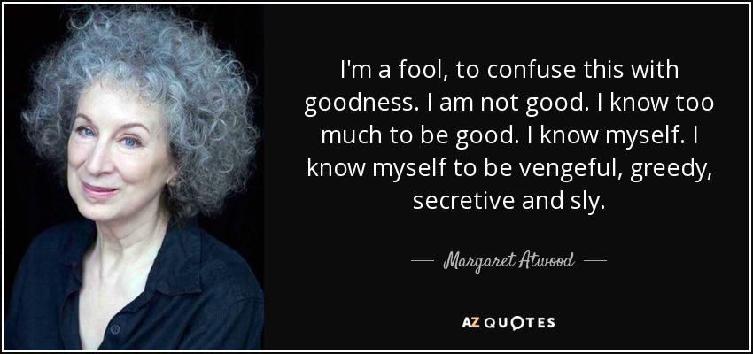 I'm a fool, to confuse this with goodness. I am not good. I know too much to be good. I know myself. I know myself to be vengeful, greedy, secretive and sly. - Margaret Atwood