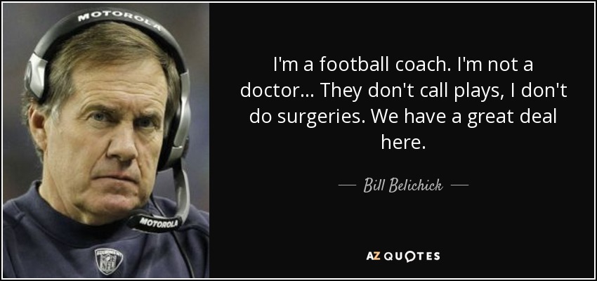 I'm a football coach. I'm not a doctor ... They don't call plays, I don't do surgeries. We have a great deal here. - Bill Belichick