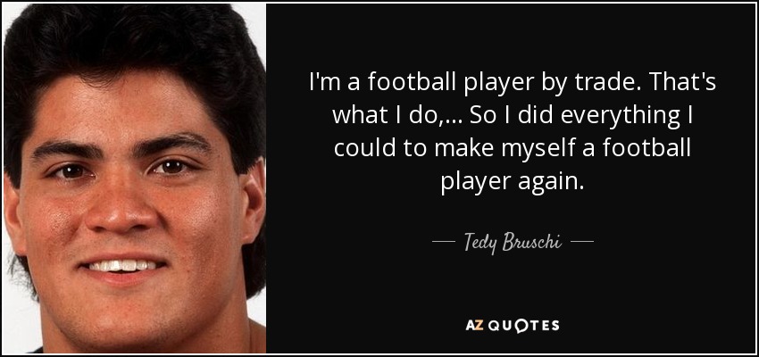 I'm a football player by trade. That's what I do, ... So I did everything I could to make myself a football player again. - Tedy Bruschi