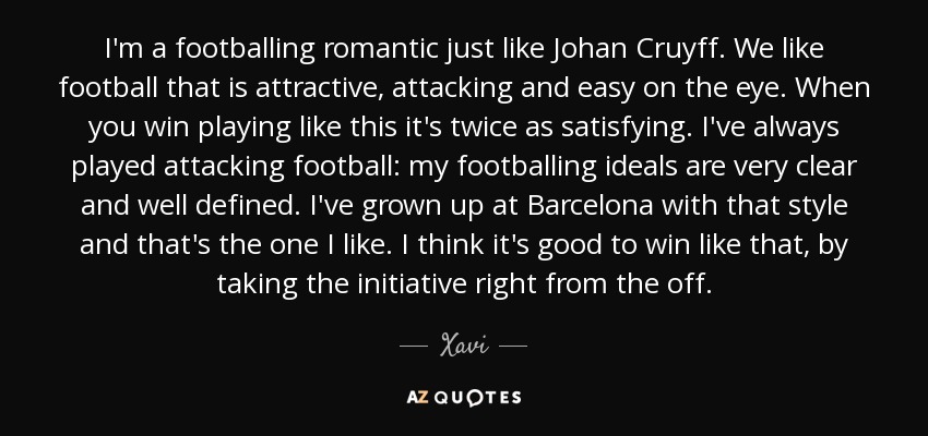 I'm a footballing romantic just like Johan Cruyff. We like football that is attractive, attacking and easy on the eye. When you win playing like this it's twice as satisfying. I've always played attacking football: my footballing ideals are very clear and well defined. I've grown up at Barcelona with that style and that's the one I like. I think it's good to win like that, by taking the initiative right from the off. - Xavi
