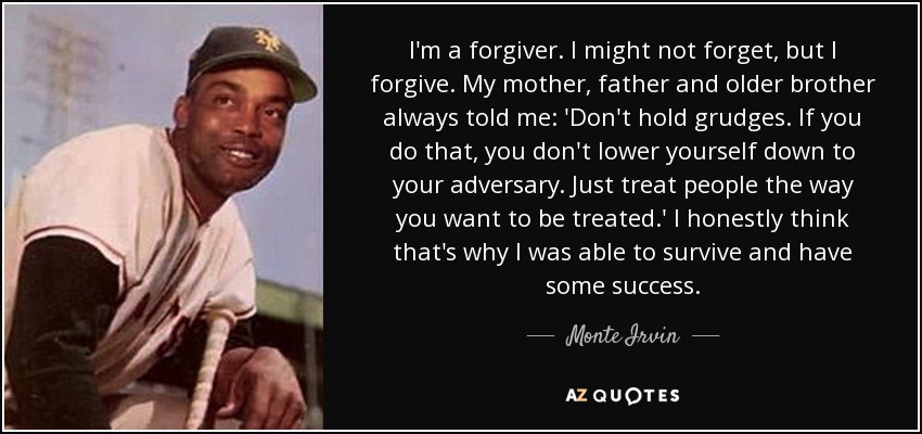 I'm a forgiver. I might not forget, but I forgive. My mother, father and older brother always told me: 'Don't hold grudges. If you do that, you don't lower yourself down to your adversary. Just treat people the way you want to be treated.' I honestly think that's why I was able to survive and have some success. - Monte Irvin