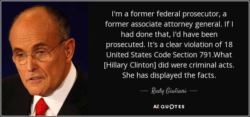 I'm a former federal prosecutor, a former associate attorney general. If I had done that, I'd have been prosecuted. It's a clear violation of 18 United States Code Section 791.What [Hillary Clinton] did were criminal acts. She has displayed the facts. - Rudy Giuliani