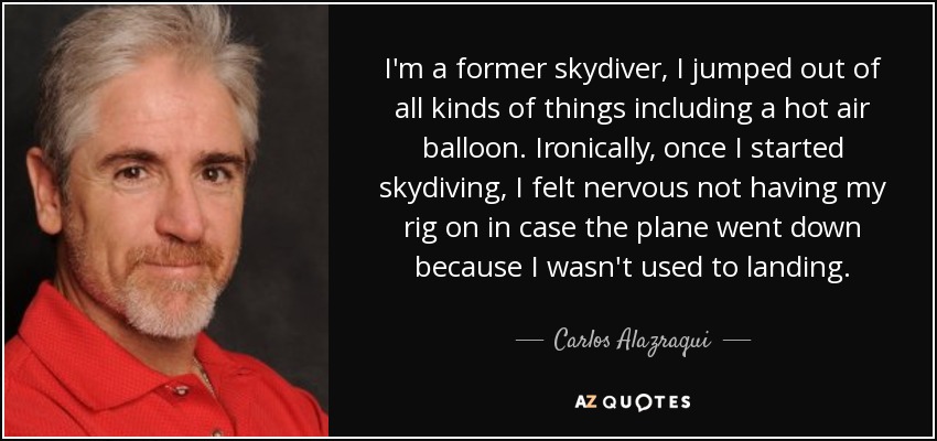 I'm a former skydiver, I jumped out of all kinds of things including a hot air balloon. Ironically, once I started skydiving, I felt nervous not having my rig on in case the plane went down because I wasn't used to landing. - Carlos Alazraqui