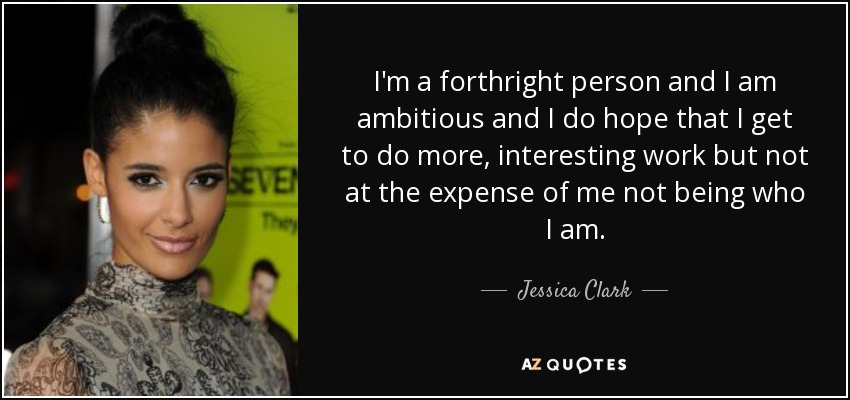 I'm a forthright person and I am ambitious and I do hope that I get to do more, interesting work but not at the expense of me not being who I am. - Jessica Clark