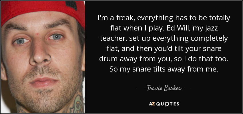 I'm a freak, everything has to be totally flat when I play. Ed Will, my jazz teacher, set up everything completely flat, and then you'd tilt your snare drum away from you, so I do that too. So my snare tilts away from me. - Travis Barker