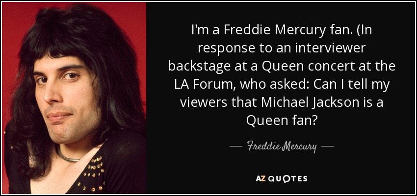 I'm a Freddie Mercury fan. (In response to an interviewer backstage at a Queen concert at the LA Forum, who asked: Can I tell my viewers that Michael Jackson is a Queen fan? - Freddie Mercury
