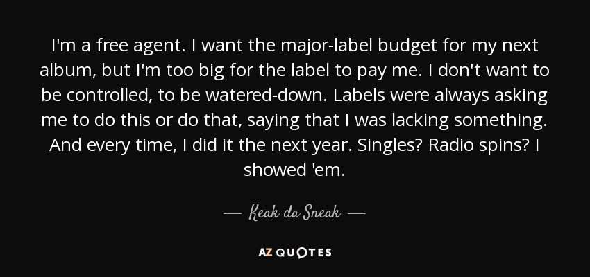 I'm a free agent. I want the major-label budget for my next album, but I'm too big for the label to pay me. I don't want to be controlled, to be watered-down. Labels were always asking me to do this or do that, saying that I was lacking something. And every time, I did it the next year. Singles? Radio spins? I showed 'em. - Keak da Sneak