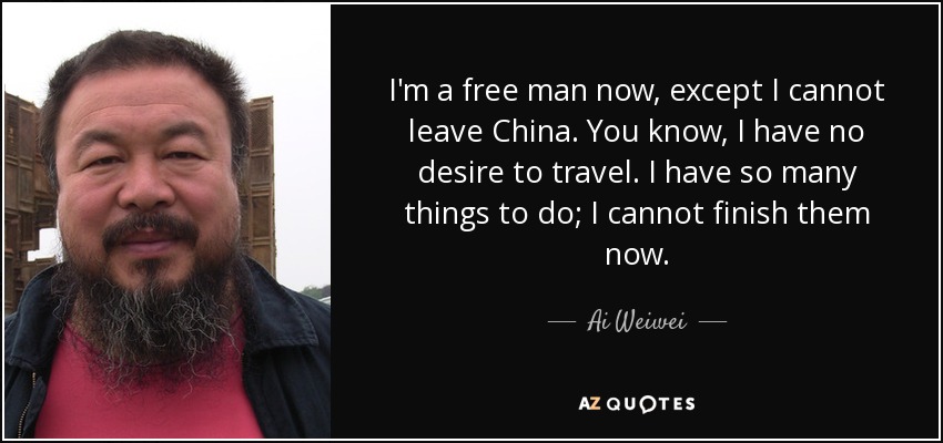 I'm a free man now, except I cannot leave China. You know, I have no desire to travel. I have so many things to do; I cannot finish them now. - Ai Weiwei