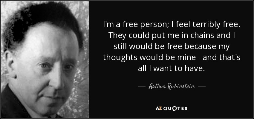 I'm a free person; I feel terribly free. They could put me in chains and I still would be free because my thoughts would be mine - and that's all I want to have. - Arthur Rubinstein
