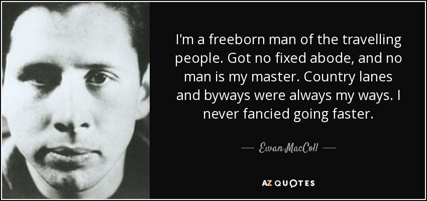 I'm a freeborn man of the travelling people. Got no fixed abode, and no man is my master. Country lanes and byways were always my ways. I never fancied going faster. - Ewan MacColl