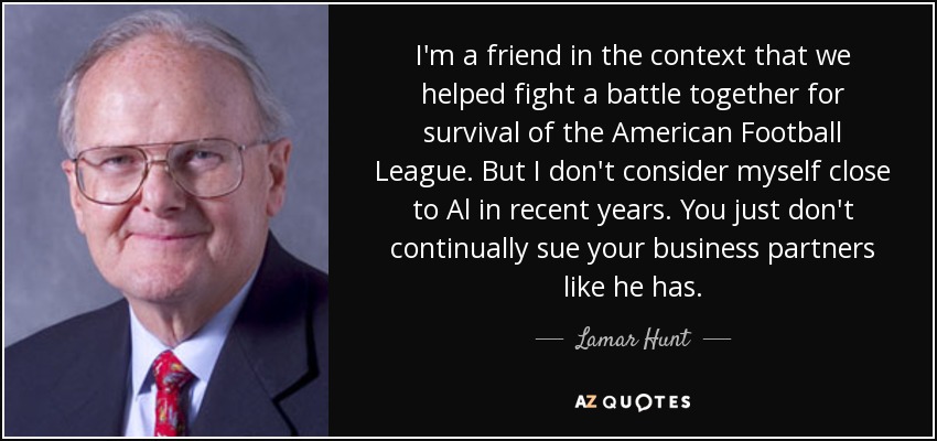 I'm a friend in the context that we helped fight a battle together for survival of the American Football League. But I don't consider myself close to Al in recent years. You just don't continually sue your business partners like he has. - Lamar Hunt