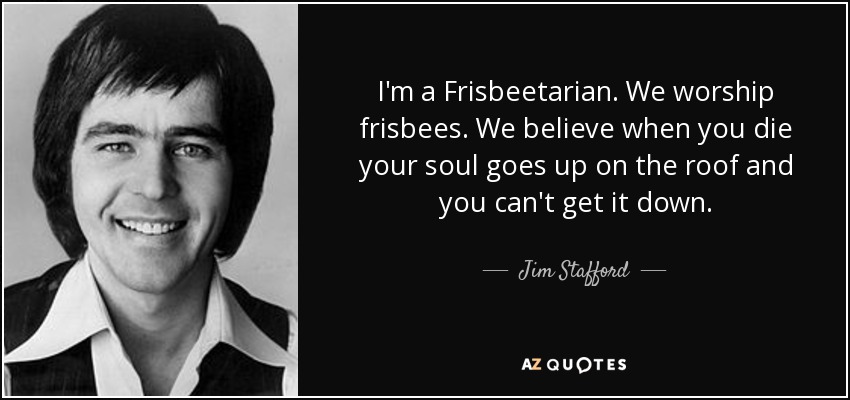 I'm a Frisbeetarian. We worship frisbees. We believe when you die your soul goes up on the roof and you can't get it down. - Jim Stafford