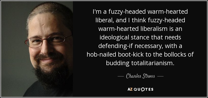 I'm a fuzzy-headed warm-hearted liberal, and I think fuzzy-headed warm-hearted liberalism is an ideological stance that needs defending-if necessary, with a hob-nailed boot-kick to the bollocks of budding totalitarianism. - Charles Stross