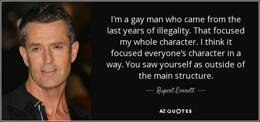 I'm a gay man who came from the last years of illegality. That focused my whole character. I think it focused everyone's character in a way. You saw yourself as outside of the main structure. - Rupert Everett