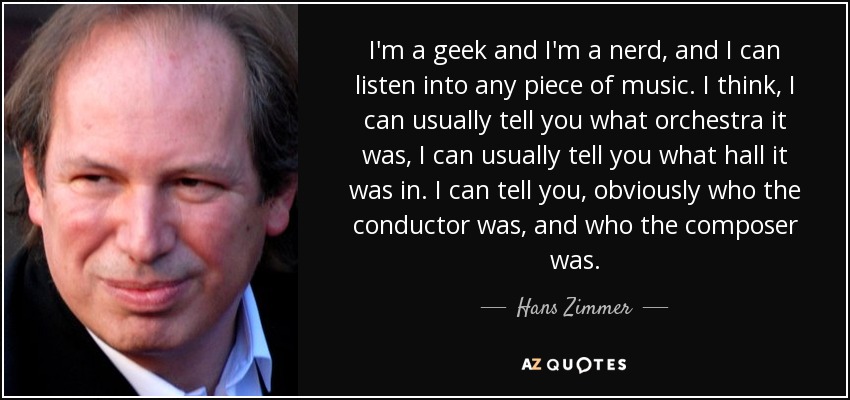 I'm a geek and I'm a nerd, and I can listen into any piece of music. I think, I can usually tell you what orchestra it was, I can usually tell you what hall it was in. I can tell you, obviously who the conductor was, and who the composer was. - Hans Zimmer