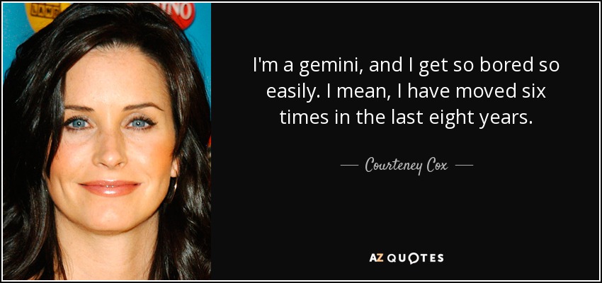 I'm a gemini, and I get so bored so easily. I mean, I have moved six times in the last eight years. - Courteney Cox