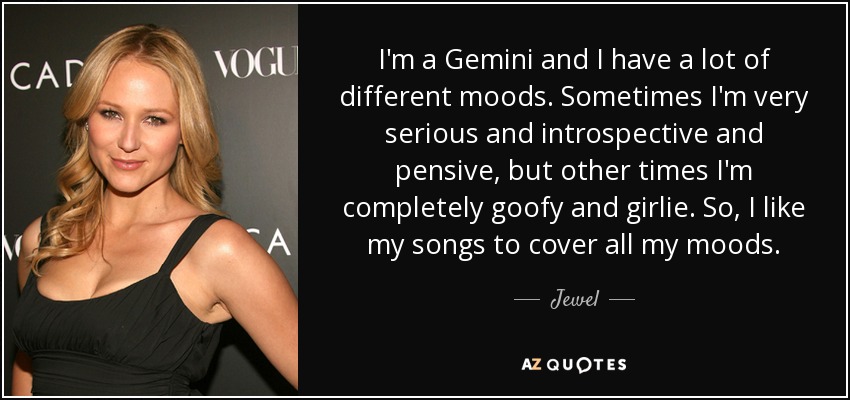 I'm a Gemini and I have a lot of different moods. Sometimes I'm very serious and introspective and pensive, but other times I'm completely goofy and girlie. So, I like my songs to cover all my moods. - Jewel