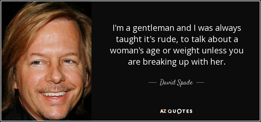 I'm a gentleman and I was always taught it's rude, to talk about a woman's age or weight unless you are breaking up with her. - David Spade