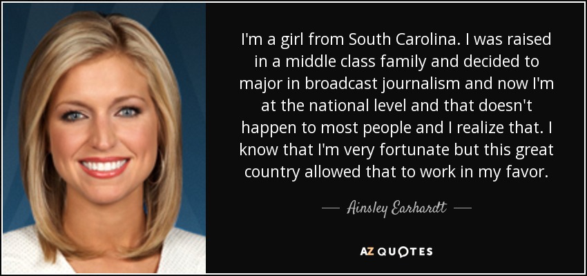 I'm a girl from South Carolina. I was raised in a middle class family and decided to major in broadcast journalism and now I'm at the national level and that doesn't happen to most people and I realize that. I know that I'm very fortunate but this great country allowed that to work in my favor. - Ainsley Earhardt