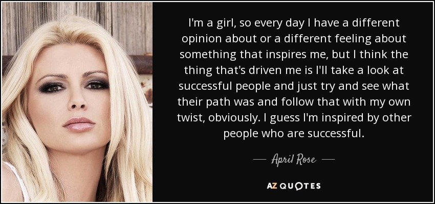 I'm a girl, so every day I have a different opinion about or a different feeling about something that inspires me, but I think the thing that's driven me is I'll take a look at successful people and just try and see what their path was and follow that with my own twist, obviously. I guess I'm inspired by other people who are successful. - April Rose