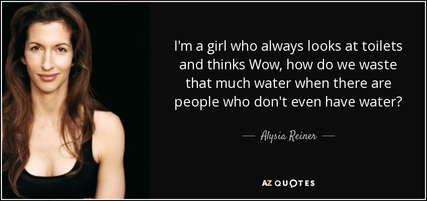 I'm a girl who always looks at toilets and thinks Wow, how do we waste that much water when there are people who don't even have water? - Alysia Reiner