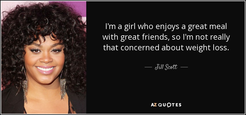I'm a girl who enjoys a great meal with great friends, so I'm not really that concerned about weight loss. - Jill Scott