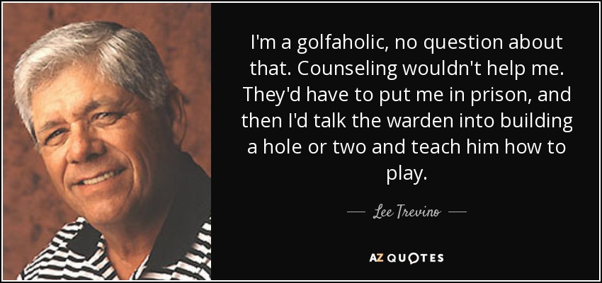I'm a golfaholic, no question about that. Counseling wouldn't help me. They'd have to put me in prison, and then I'd talk the warden into building a hole or two and teach him how to play. - Lee Trevino