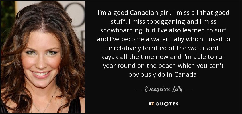 I'm a good Canadian girl. I miss all that good stuff. I miss tobogganing and I miss snowboarding, but I've also learned to surf and I've become a water baby which I used to be relatively terrified of the water and I kayak all the time now and I'm able to run year round on the beach which you can't obviously do in Canada. - Evangeline Lilly