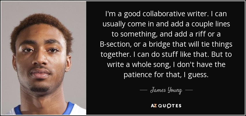 I'm a good collaborative writer. I can usually come in and add a couple lines to something, and add a riff or a B-section, or a bridge that will tie things together. I can do stuff like that. But to write a whole song, I don't have the patience for that, I guess. - James Young