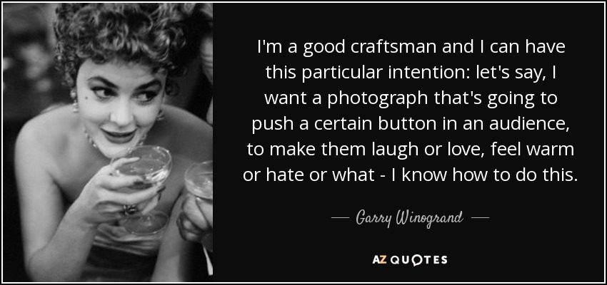 I'm a good craftsman and I can have this particular intention: let's say, I want a photograph that's going to push a certain button in an audience, to make them laugh or love, feel warm or hate or what - I know how to do this. - Garry Winogrand