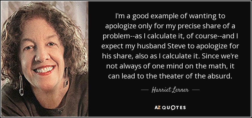 I'm a good example of wanting to apologize only for my precise share of a problem--as I calculate it, of course--and I expect my husband Steve to apologize for his share, also as I calculate it. Since we're not always of one mind on the math, it can lead to the theater of the absurd. - Harriet Lerner