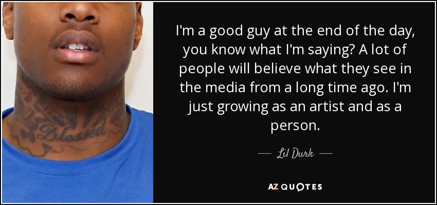 I'm a good guy at the end of the day, you know what I'm saying? A lot of people will believe what they see in the media from a long time ago. I'm just growing as an artist and as a person. - Lil Durk