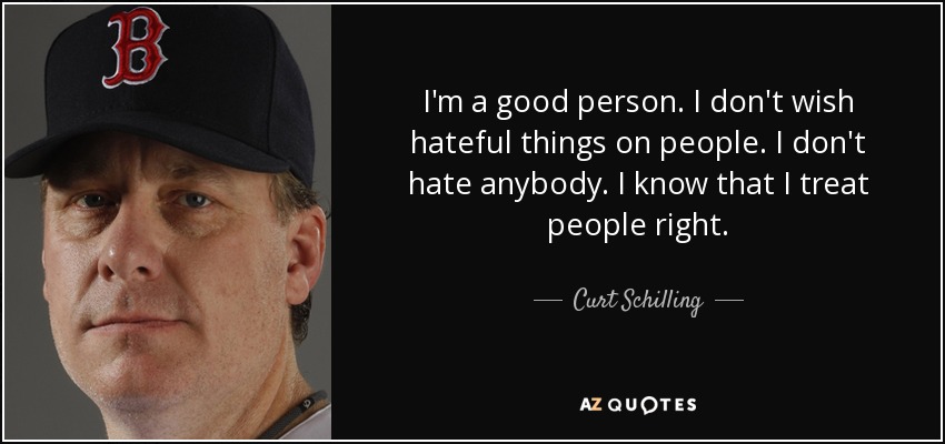 I'm a good person. I don't wish hateful things on people. I don't hate anybody. I know that I treat people right. - Curt Schilling