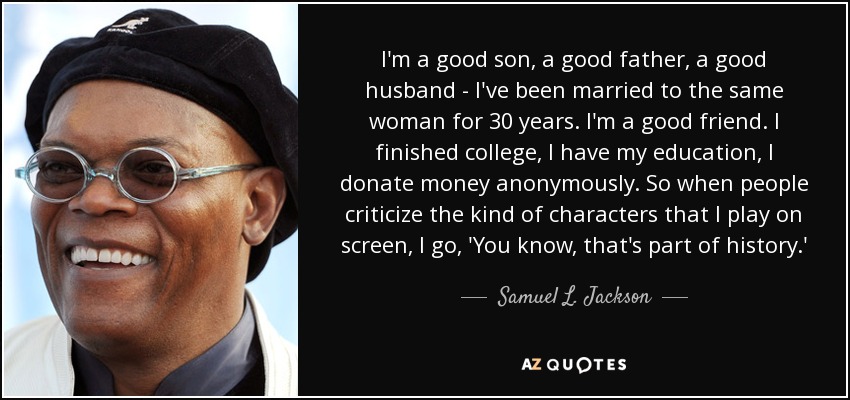 I'm a good son, a good father, a good husband - I've been married to the same woman for 30 years. I'm a good friend. I finished college, I have my education, I donate money anonymously. So when people criticize the kind of characters that I play on screen, I go, 'You know, that's part of history.' - Samuel L. Jackson