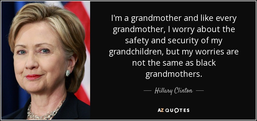 I'm a grandmother and like every grandmother, I worry about the safety and security of my grandchildren, but my worries are not the same as black grandmothers. - Hillary Clinton