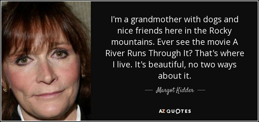 I'm a grandmother with dogs and nice friends here in the Rocky mountains. Ever see the movie A River Runs Through It? That's where I live. It's beautiful, no two ways about it. - Margot Kidder
