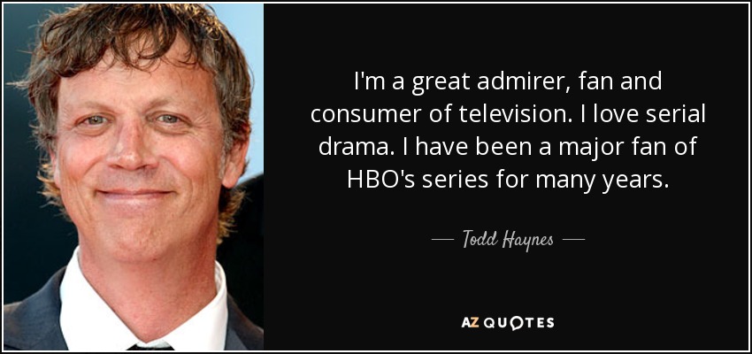 I'm a great admirer, fan and consumer of television. I love serial drama. I have been a major fan of HBO's series for many years. - Todd Haynes
