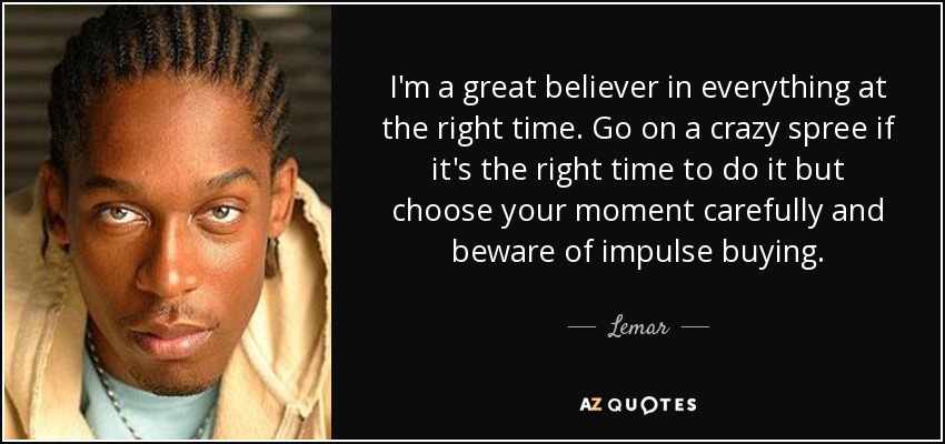 I'm a great believer in everything at the right time. Go on a crazy spree if it's the right time to do it but choose your moment carefully and beware of impulse buying. - Lemar