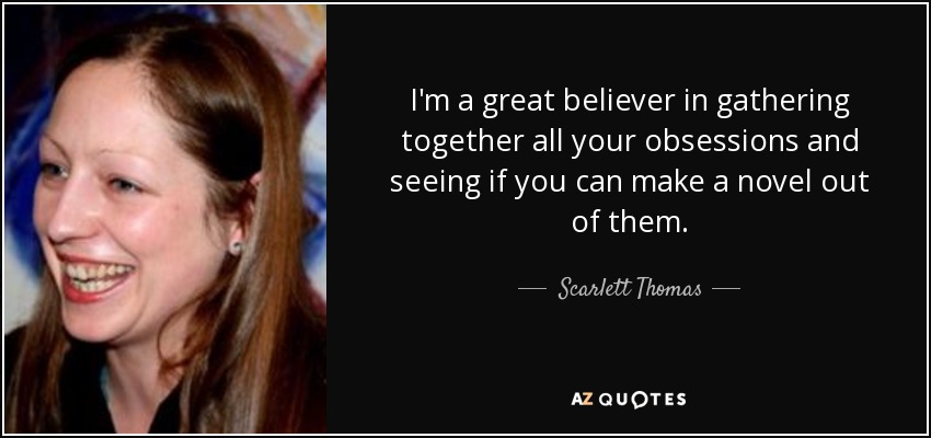 I'm a great believer in gathering together all your obsessions and seeing if you can make a novel out of them. - Scarlett Thomas
