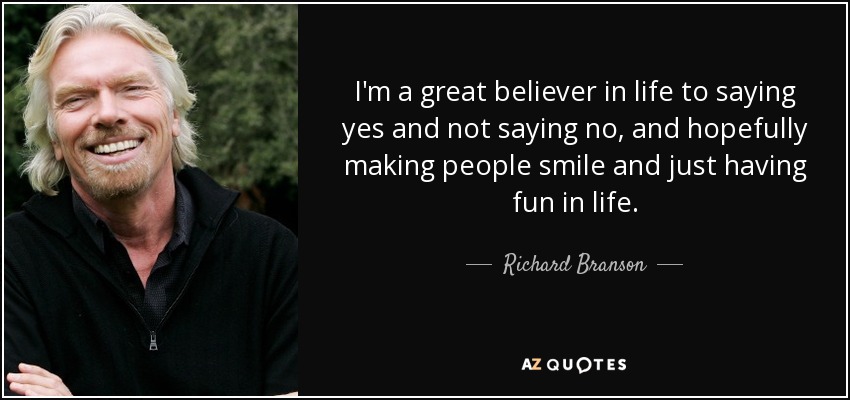 I'm a great believer in life to saying yes and not saying no, and hopefully making people smile and just having fun in life. - Richard Branson
