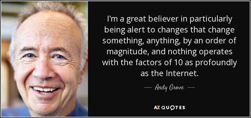 I'm a great believer in particularly being alert to changes that change something, anything, by an order of magnitude, and nothing operates with the factors of 10 as profoundly as the Internet. - Andy Grove