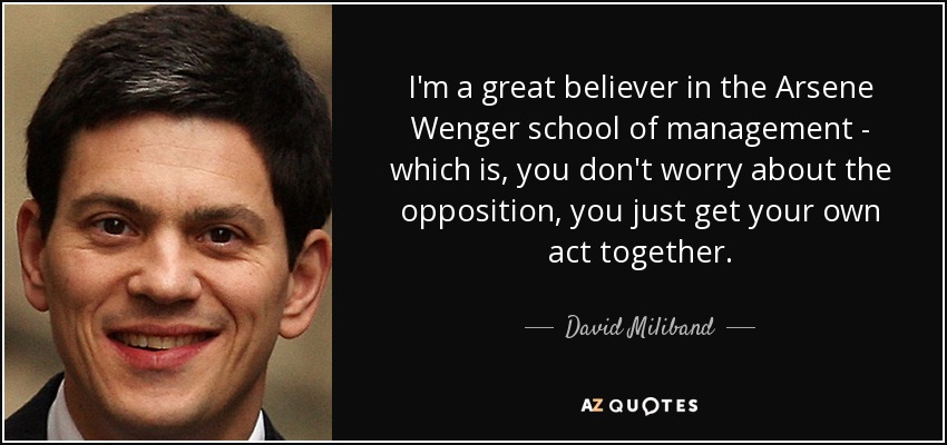 I'm a great believer in the Arsene Wenger school of management - which is, you don't worry about the opposition, you just get your own act together. - David Miliband