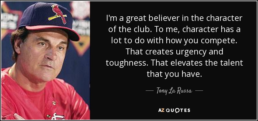 I'm a great believer in the character of the club. To me, character has a lot to do with how you compete. That creates urgency and toughness. That elevates the talent that you have. - Tony La Russa