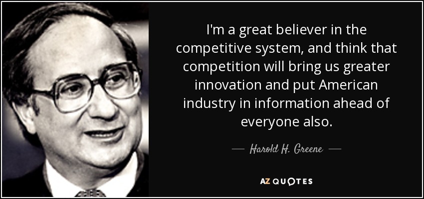 I'm a great believer in the competitive system, and think that competition will bring us greater innovation and put American industry in information ahead of everyone also. - Harold H. Greene