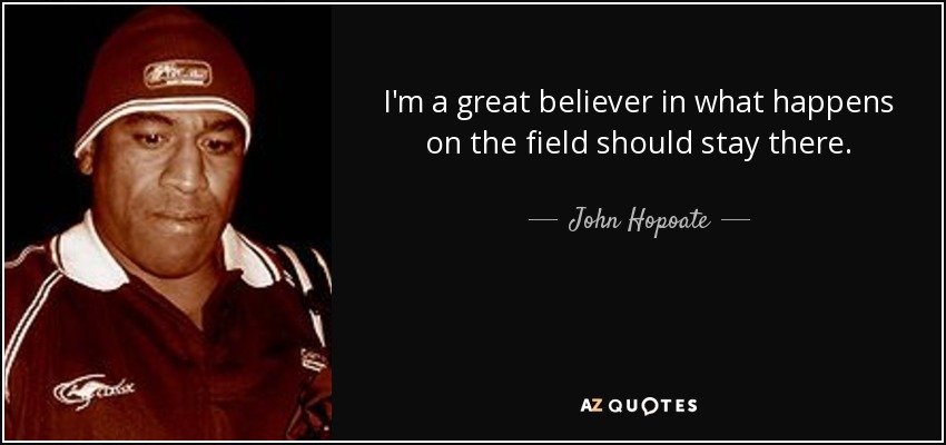 I'm a great believer in what happens on the field should stay there. - John Hopoate
