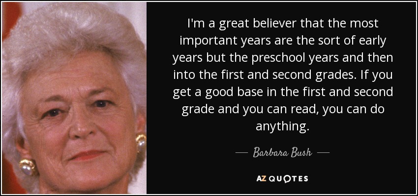 I'm a great believer that the most important years are the sort of early years but the preschool years and then into the first and second grades. If you get a good base in the first and second grade and you can read, you can do anything. - Barbara Bush