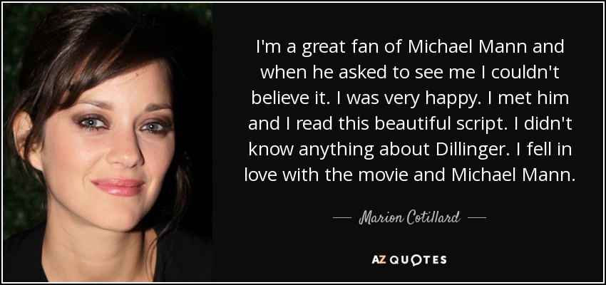 I'm a great fan of Michael Mann and when he asked to see me I couldn't believe it. I was very happy. I met him and I read this beautiful script. I didn't know anything about Dillinger. I fell in love with the movie and Michael Mann. - Marion Cotillard