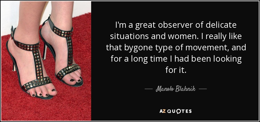 I'm a great observer of delicate situations and women. I really like that bygone type of movement, and for a long time I had been looking for it. - Manolo Blahnik