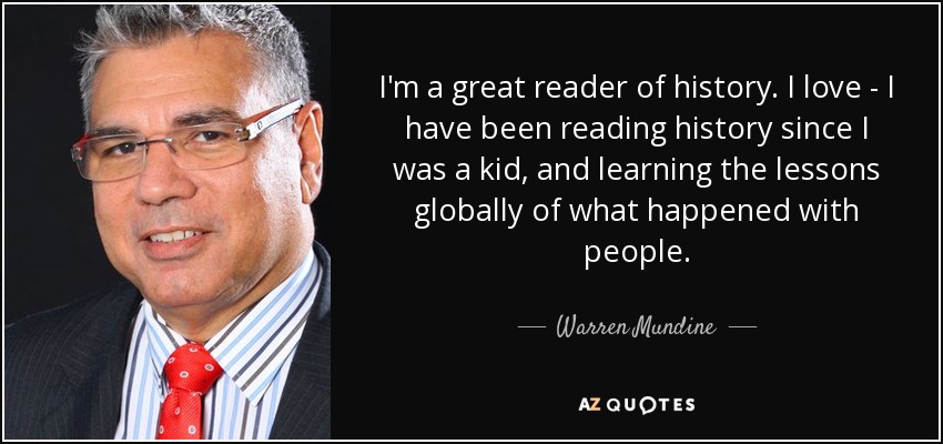 I'm a great reader of history. I love - I have been reading history since I was a kid, and learning the lessons globally of what happened with people. - Warren Mundine