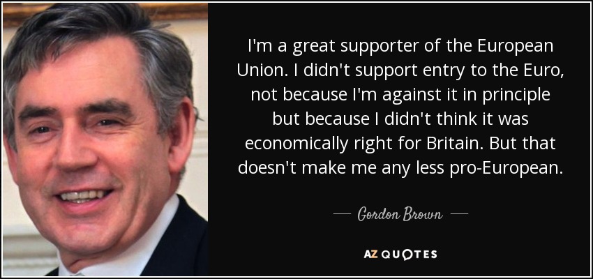 I'm a great supporter of the European Union. I didn't support entry to the Euro, not because I'm against it in principle but because I didn't think it was economically right for Britain. But that doesn't make me any less pro-European. - Gordon Brown